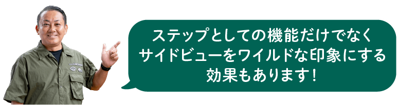 ステップとしての機能だけでなくサイドビューをワイルドな印象にする効果もあります！