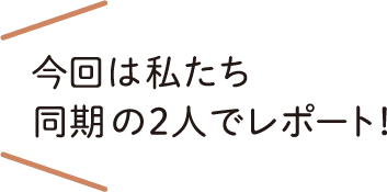 今回は私たち同期の2人でレポート！