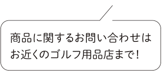 商品に関するお問い合わせはお近くのゴルフ用品店まで！