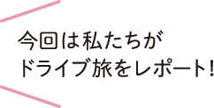 今回は私たちがドライブ旅をレポート！