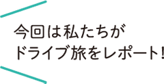 今回は私たちがドライブ旅をレポート！
